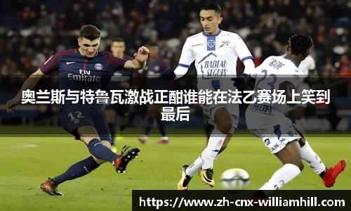 奥兰斯与特鲁瓦激战正酣谁能在法乙赛场上笑到最后